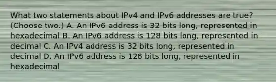 What two statements about IPv4 and IPv6 addresses are true? (Choose two.) A. An IPv6 address is 32 bits long, represented in hexadecimal B. An IPv6 address is 128 bits long, represented in decimal C. An IPv4 address is 32 bits long, represented in decimal D. An IPv6 address is 128 bits long, represented in hexadecimal