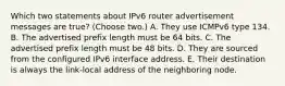 Which two statements about IPv6 router advertisement messages are true? (Choose two.) A. They use ICMPv6 type 134. B. The advertised prefix length must be 64 bits. C. The advertised prefix length must be 48 bits. D. They are sourced from the configured IPv6 interface address. E. Their destination is always the link-local address of the neighboring node.