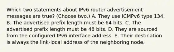 Which two statements about IPv6 router advertisement messages are true? (Choose two.) A. They use ICMPv6 type 134. B. The advertised prefix length must be 64 bits. C. The advertised prefix length must be 48 bits. D. They are sourced from the configured IPv6 interface address. E. Their destination is always the link-local address of the neighboring node.