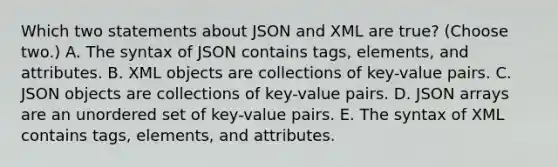 Which two statements about JSON and XML are true? (Choose two.) A. The syntax of JSON contains tags, elements, and attributes. B. XML objects are collections of key-value pairs. C. JSON objects are collections of key-value pairs. D. JSON arrays are an unordered set of key-value pairs. E. The syntax of XML contains tags, elements, and attributes.