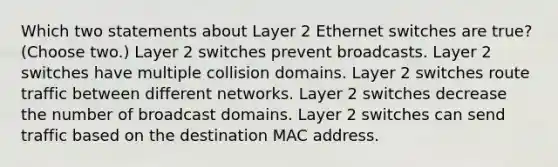 Which two statements about Layer 2 Ethernet switches are true? (Choose two.) Layer 2 switches prevent broadcasts. Layer 2 switches have multiple collision domains. Layer 2 switches route traffic between different networks. Layer 2 switches decrease the number of broadcast domains. Layer 2 switches can send traffic based on the destination MAC address.