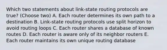 Which two statements about link-state routing protocols are true? (Choose two) A. Each router determines its own path to a destination B. Link-state routing protocols use split horizon to avoid routing loops C. Each router shares a database of known routes D. Each router is aware only of its neighbor routers E. Each router maintains its own unique routing database