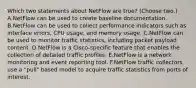 Which two statements about NetFlow are true? (Choose two.) A.NetFlow can be used to create baseline documentation. B.NetFlow can be used to collect performance indicators such as interface errors, CPU usage, and memory usage. C.NetFlow can be used to monitor traffic statistics, including packet payload content. D.NetFlow is a Cisco-specific feature that enables the collection of detailed traffic profiles. E.NetFlow is a network monitoring and event reporting tool. F.NetFlow traffic collectors use a "pull" based model to acquire traffic statistics from ports of interest.