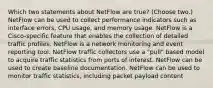 Which two statements about NetFlow are true? (Choose two.) NetFlow can be used to collect performance indicators such as interface errors, CPU usage, and memory usage. NetFlow is a Cisco-specific feature that enables the collection of detailed traffic profiles. NetFlow is a network monitoring and event reporting tool. NetFlow traffic collectors use a "pull" based model to acquire traffic statistics from ports of interest. NetFlow can be used to create baseline documentation. NetFlow can be used to monitor traffic statistics, including packet payload content