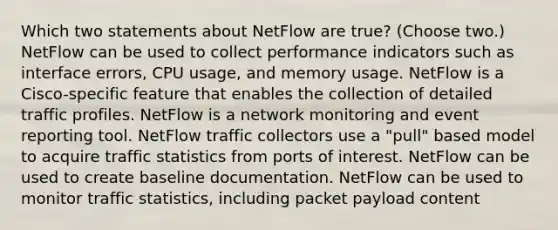 Which two statements about NetFlow are true? (Choose two.) NetFlow can be used to collect performance indicators such as interface errors, CPU usage, and memory usage. NetFlow is a Cisco-specific feature that enables the collection of detailed traffic profiles. NetFlow is a network monitoring and event reporting tool. NetFlow traffic collectors use a "pull" based model to acquire traffic statistics from ports of interest. NetFlow can be used to create baseline documentation. NetFlow can be used to monitor traffic statistics, including packet payload content