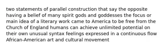 two statements of parallel construction that say the opposite having a belief of many spirit gods and goddesses the focus or main idea of a literary work came to America to be free from the Church of England humans can achieve unlimited potential on their own unusual syntax feelings expressed in a continuous flow African-American art and cultural movement