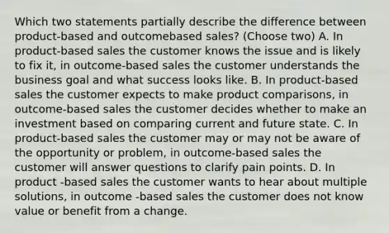 Which two statements partially describe the difference between product-based and outcomebased sales? (Choose two) A. In product-based sales the customer knows the issue and is likely to fix it, in outcome-based sales the customer understands the business goal and what success looks like. B. In product-based sales the customer expects to make product comparisons, in outcome-based sales the customer decides whether to make an investment based on comparing current and future state. C. In product-based sales the customer may or may not be aware of the opportunity or problem, in outcome-based sales the customer will answer questions to clarify pain points. D. In product -based sales the customer wants to hear about multiple solutions, in outcome -based sales the customer does not know value or benefit from a change.