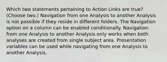 Which two statements pertaining to Action Links are true? (Choose two.) Navigation from one Analysis to another Analysis is not possible if they reside in different folders. The Navigation option on a column can be enabled conditionally. Navigation from one Analysis to another Analysis only works when both analyses are created from single subject area. Presentation variables can be used while navigating from one Analysis to another Analysis.