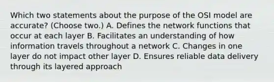 Which two statements about the purpose of the OSI model are accurate? (Choose two.) A. Defines the network functions that occur at each layer B. Facilitates an understanding of how information travels throughout a network C. Changes in one layer do not impact other layer D. Ensures reliable data delivery through its layered approach