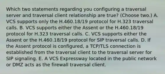 Which two statements regarding you configuring a traversal server and traversal client relationship are true? (Choose two.) A. VCS supports only the H.460.18/19 protocol for H.323 traversal calls. B. VCS supports either the Assent or the H.460.18/19 protocol for H.323 traversal calls. C. VCS supports either the Assent or the H.460.18/19 protocol for SIP traversal calls. D. If the Assent protocol is configured, a TCP/TLS connection is established from the traversal client to the traversal server for SIP signaling. E. A VCS Expressway located in the public network or DMZ acts as the firewall traversal client.