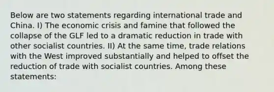 Below are two statements regarding international trade and China. I) The economic crisis and famine that followed the collapse of the GLF led to a dramatic reduction in trade with other socialist countries. II) At the same time, trade relations with the West improved substantially and helped to offset the reduction of trade with socialist countries. Among these statements: