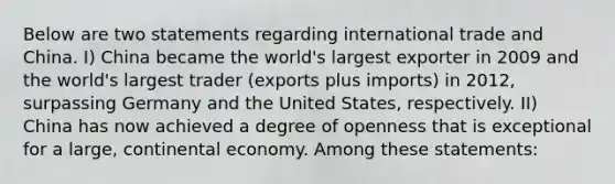 Below are two statements regarding international trade and China. I) China became the world's largest exporter in 2009 and the world's largest trader (exports plus imports) in 2012, surpassing Germany and the United States, respectively. II) China has now achieved a degree of openness that is exceptional for a large, continental economy. Among these statements: