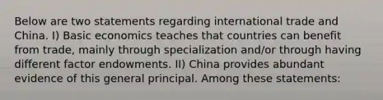 Below are two statements regarding international trade and China. I) Basic economics teaches that countries can benefit from trade, mainly through specialization and/or through having different factor endowments. II) China provides abundant evidence of this general principal. Among these statements: