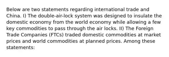 Below are two statements regarding international trade and China. I) The double-air-lock system was designed to insulate the domestic economy from the world economy while allowing a few key commodities to pass through the air locks. II) The Foreign Trade Companies (FTCs) traded domestic commodities at market prices and world commodities at planned prices. Among these statements: