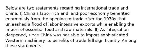 Below are two statements regarding international trade and China. I) China's labor-rich and land-poor economy benefited enormously from the opening to trade after the 1970s that unleashed a flood of labor-intensive exports while enabling the import of essential food and raw materials. II) As integration deepened, since China was not able to import sophisticated Western machinery its benefits of trade fell significantly. Among these statements: