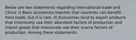 Below are two statements regarding international trade and China. I) Basic economics teaches that countries can benefit from trade, but it is rare. II) Economies tend to export products that intensively use their abundant factors of production and import goods that intensively use their scarce factors of production. Among these statements: