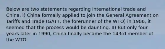 Below are two statements regarding international trade and China. i) China formally applied to join the General Agreement on Tariffs and Trade (GATT, the forerunner of the WTO) in 1986, it seemed that the process would be daunting. II) But only four years later in 1990, China finally became the 143rd member of the WTO.