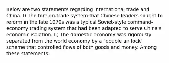 Below are two statements regarding international trade and China. I) The foreign-trade system that Chinese leaders sought to reform in the late 1970s was a typical Soviet-style command-economy trading system that had been adapted to serve China's economic isolation. II) The domestic economy was rigorously separated from the world economy by a "double air lock" scheme that controlled flows of both goods and money. Among these statements: