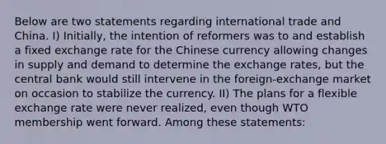 Below are two statements regarding international trade and China. I) Initially, the intention of reformers was to and establish a fixed exchange rate for the Chinese currency allowing changes in supply and demand to determine the exchange rates, but the central bank would still intervene in the foreign-exchange market on occasion to stabilize the currency. II) The plans for a flexible exchange rate were never realized, even though WTO membership went forward. Among these statements: