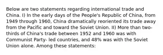 Below are two statements regarding international trade and China. I) In the early days of the People's Republic of China, from 1949 through 1960, China dramatically reoriented its trade away from the Pacific and toward the Soviet Union. II) More than two-thirds of China's trade between 1952 and 1960 was with Communist Party- led countries, and 48% was with the Soviet Union alone. Among these statements: