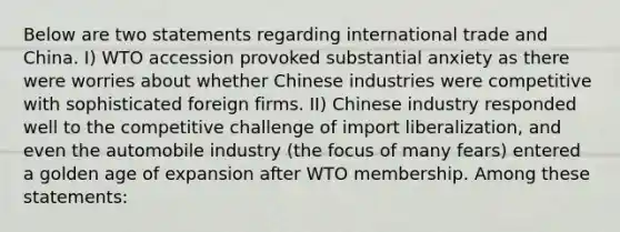 Below are two statements regarding international trade and China. I) WTO accession provoked substantial anxiety as there were worries about whether Chinese industries were competitive with sophisticated foreign firms. II) Chinese industry responded well to the competitive challenge of import liberalization, and even the automobile industry (the focus of many fears) entered a golden age of expansion after WTO membership. Among these statements: