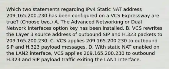 Which two statements regarding IPv4 Static NAT address 209.165.200.230 has been configured on a VCS Expressway are true? (Choose two.) A. The Advanced Networking or Dual Network Interfaces option key has been installed. B. VCS rewrites the Layer 3 source address of outbound SIP and H.323 packets to 209.165.200.230. C. VCS applies 209.165.200.230 to outbound SIP and H.323 payload messages. D. With static NAT enabled on the LAN2 interface, VCS applies 209.165.200.230 to outbound H.323 and SIP payload traffic exiting the LAN1 interface.