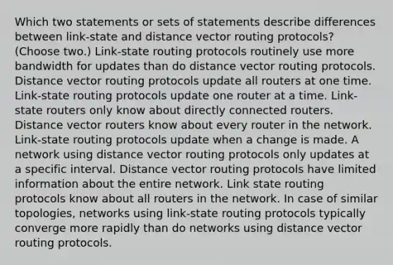 Which two statements or sets of statements describe differences between link-state and distance vector routing protocols? (Choose two.) Link-state routing protocols routinely use more bandwidth for updates than do distance vector routing protocols. Distance vector routing protocols update all routers at one time. Link-state routing protocols update one router at a time. Link-state routers only know about directly connected routers. Distance vector routers know about every router in the network. Link-state routing protocols update when a change is made. A network using distance vector routing protocols only updates at a specific interval. Distance vector routing protocols have limited information about the entire network. Link state routing protocols know about all routers in the network. In case of similar topologies, networks using link-state routing protocols typically converge more rapidly than do networks using distance vector routing protocols.