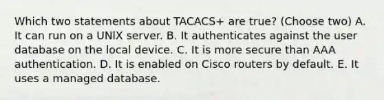 Which two statements about TACACS+ are true? (Choose two) A. It can run on a UNlX server. B. It authenticates against the user database on the local device. C. It is more secure than AAA authentication. D. It is enabled on Cisco routers by default. E. It uses a managed database.