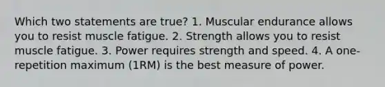 Which two statements are true? 1. Muscular endurance allows you to resist muscle fatigue. 2. Strength allows you to resist muscle fatigue. 3. Power requires strength and speed. 4. A one-repetition maximum (1RM) is the best measure of power.