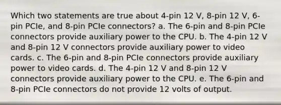 Which two statements are true about 4-pin 12 V, 8-pin 12 V, 6-pin PCIe, and 8-pin PCIe connectors? a. The 6-pin and 8-pin PCIe connectors provide auxiliary power to the CPU. b. The 4-pin 12 V and 8-pin 12 V connectors provide auxiliary power to video cards. c. The 6-pin and 8-pin PCIe connectors provide auxiliary power to video cards. d. The 4-pin 12 V and 8-pin 12 V connectors provide auxiliary power to the CPU. e. The 6-pin and 8-pin PCIe connectors do not provide 12 volts of output.