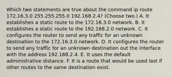 Which two statements are true about the command ip route 172.16.3.0 255.255.255.0 192.168.2.4? (Choose two.) A. It establishes a static route to the 172.16.3.0 network. B. It establishes a static route to the 192.168.2.0 network. C. It configures the router to send any traffic for an unknown destination to the 172.16.3.0 network. D. It configures the router to send any traffic for an unknown destination out the interface with the address 192.168.2.4. E. It uses the default administrative distance. F. It is a route that would be used last if other routes to the same destination exist.