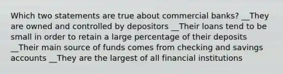 Which two statements are true about commercial banks? __They are owned and controlled by depositors __Their loans tend to be small in order to retain a large percentage of their deposits __Their main source of funds comes from checking and savings accounts __They are the largest of all financial institutions