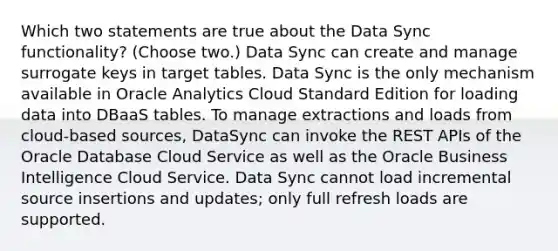 Which two statements are true about the Data Sync functionality? (Choose two.) Data Sync can create and manage surrogate keys in target tables. Data Sync is the only mechanism available in Oracle Analytics Cloud Standard Edition for loading data into DBaaS tables. To manage extractions and loads from cloud-based sources, DataSync can invoke the REST APIs of the Oracle Database Cloud Service as well as the Oracle Business Intelligence Cloud Service. Data Sync cannot load incremental source insertions and updates; only full refresh loads are supported.