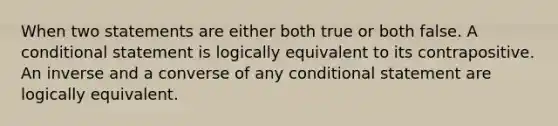 When two statements are either both true or both false. A conditional statement is logically equivalent to its contrapositive. An inverse and a converse of any conditional statement are logically equivalent.