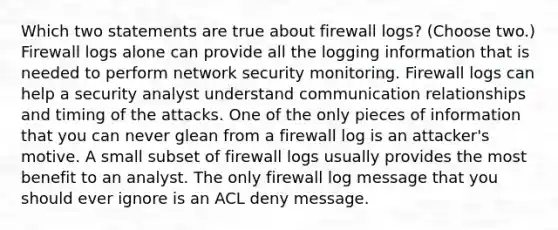 Which two statements are true about firewall logs? (Choose two.) Firewall logs alone can provide all the logging information that is needed to perform network security monitoring. Firewall logs can help a security analyst understand communication relationships and timing of the attacks. One of the only pieces of information that you can never glean from a firewall log is an attacker's motive. A small subset of firewall logs usually provides the most benefit to an analyst. The only firewall log message that you should ever ignore is an ACL deny message.