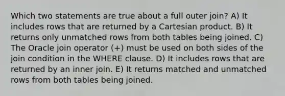 Which two statements are true about a full outer join? A) It includes rows that are returned by a Cartesian product. B) It returns only unmatched rows from both tables being joined. C) The Oracle join operator (+) must be used on both sides of the join condition in the WHERE clause. D) It includes rows that are returned by an inner join. E) It returns matched and unmatched rows from both tables being joined.