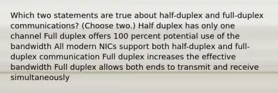 Which two statements are true about half-duplex and full-duplex communications? (Choose two.) Half duplex has only one channel Full duplex offers 100 percent potential use of the bandwidth All modern NICs support both half-duplex and full-duplex communication Full duplex increases the effective bandwidth Full duplex allows both ends to transmit and receive simultaneously