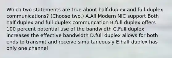 Which two statements are true about half-duplex and full-duplex communications? (Choose two.) A.All Modern NIC support Both half-duplex and full-duplex communcation B.full duplex offers 100 percent potential use of the bandwidth C.Full duplex increases the effective bandwidth D.full duplex allows for both ends to transmit and receive simultaneously E.half duplex has only one channel