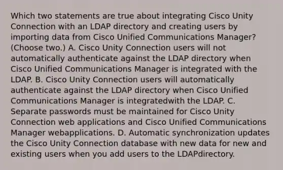 Which two statements are true about integrating Cisco Unity Connection with an LDAP directory and creating users by importing data from Cisco Unified Communications Manager? (Choose two.) A. Cisco Unity Connection users will not automatically authenticate against the LDAP directory when Cisco Unified Communications Manager is integrated with the LDAP. B. Cisco Unity Connection users will automatically authenticate against the LDAP directory when Cisco Unified Communications Manager is integratedwith the LDAP. C. Separate passwords must be maintained for Cisco Unity Connection web applications and Cisco Unified Communications Manager webapplications. D. Automatic synchronization updates the Cisco Unity Connection database with new data for new and existing users when you add users to the LDAPdirectory.