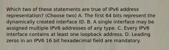 Which two of these statements are true of IPv6 address representation? (Choose two) A. The first 64 bits represent the dynamically created interface ID. B. A single interface may be assigned multiple IPV6 addresses of any type. C. Every IPV6 interface contains at least one loopback address. D. Leading zeros in an IPV6 16 bit hexadecimal field are mandatory.