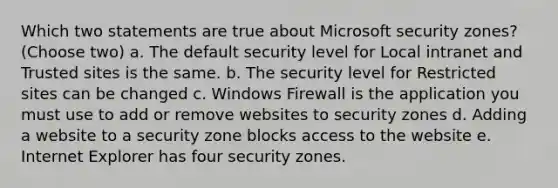 Which two statements are true about Microsoft security zones? (Choose two) a. The default security level for Local intranet and Trusted sites is the same. b. The security level for Restricted sites can be changed c. Windows Firewall is the application you must use to add or remove websites to security zones d. Adding a website to a security zone blocks access to the website e. Internet Explorer has four security zones.