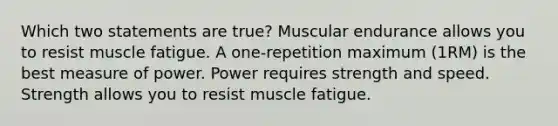 Which two statements are true? Muscular endurance allows you to resist muscle fatigue. A one-repetition maximum (1RM) is the best measure of power. Power requires strength and speed. Strength allows you to resist muscle fatigue.