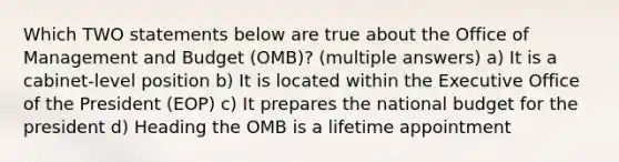 Which TWO statements below are true about the Office of Management and Budget (OMB)? (multiple answers) a) It is a cabinet-level position b) It is located within the Executive Office of the President (EOP) c) It prepares the national budget for the president d) Heading the OMB is a lifetime appointment