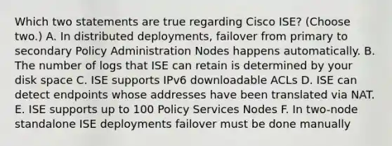 Which two statements are true regarding Cisco ISE? (Choose two.) A. In distributed deployments, failover from primary to secondary Policy Administration Nodes happens automatically. B. The number of logs that ISE can retain is determined by your disk space C. ISE supports IPv6 downloadable ACLs D. ISE can detect endpoints whose addresses have been translated via NAT. E. ISE supports up to 100 Policy Services Nodes F. In two-node standalone ISE deployments failover must be done manually