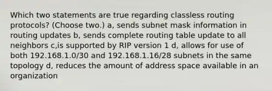 Which two statements are true regarding classless routing protocols? (Choose two.) a, sends subnet mask information in routing updates b, sends complete routing table update to all neighbors c,is supported by RIP version 1 d, allows for use of both 192.168.1.0/30 and 192.168.1.16/28 subnets in the same topology d, reduces the amount of address space available in an organization