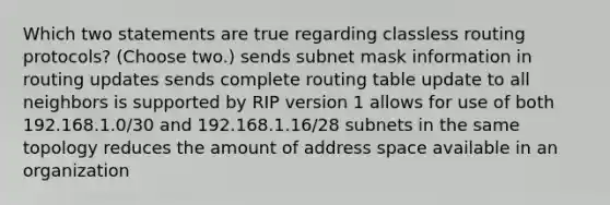 Which two statements are true regarding classless routing protocols? (Choose two.) sends subnet mask information in routing updates sends complete routing table update to all neighbors is supported by RIP version 1 allows for use of both 192.168.1.0/30 and 192.168.1.16/28 subnets in the same topology reduces the amount of address space available in an organization