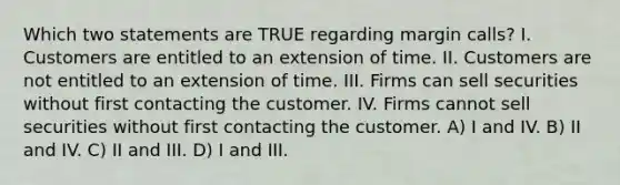 Which two statements are TRUE regarding margin calls? I. Customers are entitled to an extension of time. II. Customers are not entitled to an extension of time. III. Firms can sell securities without first contacting the customer. IV. Firms cannot sell securities without first contacting the customer. A) I and IV. B) II and IV. C) II and III. D) I and III.