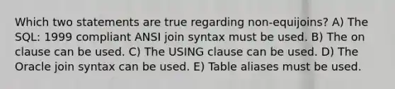 Which two statements are true regarding non-equijoins? A) The SQL: 1999 compliant ANSI join syntax must be used. B) The on clause can be used. C) The USING clause can be used. D) The Oracle join syntax can be used. E) Table aliases must be used.