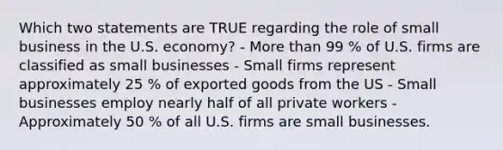 Which two statements are TRUE regarding the role of small business in the U.S. economy? - More than 99 % of U.S. firms are classified as small businesses - Small firms represent approximately 25 % of exported goods from the US - Small businesses employ nearly half of all private workers - Approximately 50 % of all U.S. firms are small businesses.