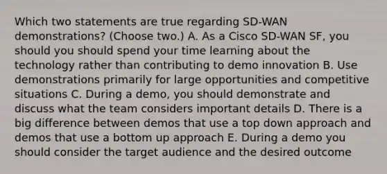 Which two statements are true regarding SD-WAN demonstrations? (Choose two.) A. As a Cisco SD-WAN SF, you should you should spend your time learning about the technology rather than contributing to demo innovation B. Use demonstrations primarily for large opportunities and competitive situations C. During a demo, you should demonstrate and discuss what the team considers important details D. There is a big difference between demos that use a top down approach and demos that use a bottom up approach E. During a demo you should consider the target audience and the desired outcome